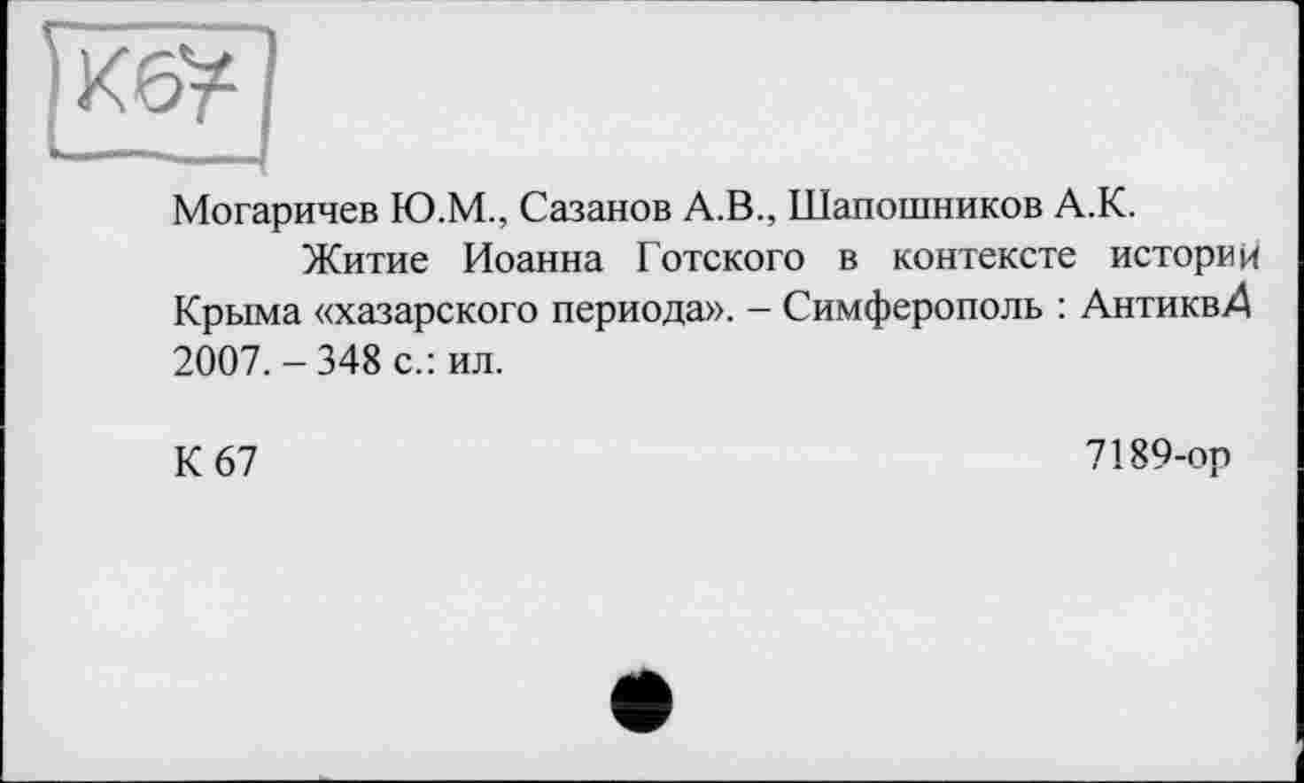 ﻿Могаричев Ю.М., Сазанов А.В., Шапошников А.К.
Житие Иоанна Готского в контексте историк Крыма «хазарского периода». - Симферополь : АнтиквД 2007.-348 с.: ил.
К 67
7189-ор